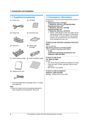 Page 61. Introduction and Installation
6
For assistance, please visit http://www.panasonic.com/help
1 Introdu ctio n and Installa tion 1For a ssistanc e, plea se visit http://www.p ana sonic.co m/he lp
Acc ess orie s
1.1 Supplied accessories
*1 Prints about 800 letter-sized pages with a 5 % image 
area (page 90).
Note:
LSave the original carton and packing materials for 
future shipping and transportation of the unit.
1.2 Accessory information
Accessories for this unit can be ordered online, by fax, or 
by...