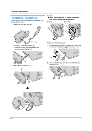 Page 6610. Useful Information
66
10.5 Optional handset unit
You can add the optional handset unit. See page 6 for 
accessory information.
1Connect the handset cord (1).
2Connect the handset connector (2).
LRemove the seal from the handset unit 
connection jack if attached.
3Insert the tab (3) and rib (4).Caution:
LWhen moving the unit, be sure to hold by the 
grip. Do not hold by the handset unit.
To remove the handset unit
1.Pull the handset unit slightly forward (1), then lift it in 
the direction of the...