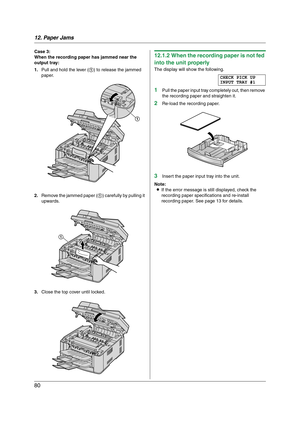 Page 8012. Paper Jams
80
Case 3:
When the recording paper has jammed near the 
output tray:
1.Pull and hold the lever (1) to release the jammed 
paper.
2.Remove the jammed paper (1) carefully by pulling it 
upwards.
3.Close the top cover until locked.12.1.2 When the recording paper is not fed 
into the unit properly
The display will show the following.
CHECK PICK UP
INPUT TRAY #1
1Pull the paper input tray completely out, then remove 
the recording paper and straighten it.
2Re-load the recording paper.
3Insert...