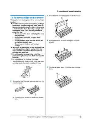 Page 91. Introduction and Installation
9
For assistance, please visit http://www.panasonic.com/help
Installa tion
1.5 Toner cartridge and drum unit
The supplied toner cartridge is a starter toner cartridge.
Caution:
LRead the following instructions before you begin 
installation. After you have read them, open the 
drum unit protection bag. The drum unit contains 
a photosensitive drum. Exposing it to light may 
damage the drum. Once you have opened the 
protection bag:
– Do not expose the drum unit to light...