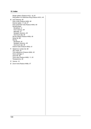 Page 10015. Index
100
Ringer pattern (Feature #161): 19, 52
Ring pattern for Distinctive Ring (Feature #431): 49
S Scan features: 60
Scan mode (Feature #493): 60
Scanner glass: 17, 32, 37
Scan parameter hold (Feature #494): 60
Sending faxes
Broadcast: 41
From memory: 38
Manually: 37
Navigator directory: 39
One-touch dial: 39
Set fax default (Feature #459): 56
Setup list: 88
Storing
Broadcast: 40
Navigator directory: 38
One-touch dial: 38
Subnet mask (Feature #502): 61
T Telephone number list: 88
TEL mode: 43...