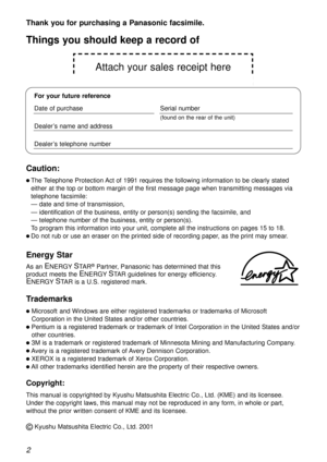 Page 2Attach your sales receipt here
2
Thank you for purchasing a Panasonic facsimile.
Copyright:
This manual is copyrighted by Kyushu Matsushita Electric Co., Ltd. (KME) and its licensee.
Under the copyright laws, this manual may not be reproduced in any form, in whole or part,
without the prior written consent of KME and its licensee.
©Kyushu Matsushita Electric Co., Ltd. 2001
Things you should keep a record of
For your future reference
Date of purchaseSerial number
(found on the rear of the unit)
Dealer’s...