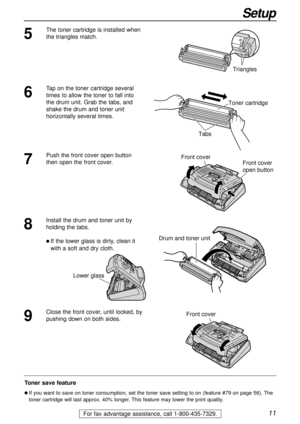 Page 1111
Setup
For fax advantage assistance, call 1-800-435-7329.
5
The toner cartridge is installed when
the triangles match.
Triangles
Toner save feature
l If you want to save on toner consumption, set the toner save setting to on (feature #79 on page 56). The
toner cartridge will last approx. 40% longer. This feature may lower the print quality.
7
Push the front cover open button
then open the front cover. Front cover
Front cover
open button
8
Install the drum and toner unit by
holding the tabs.
l If the...