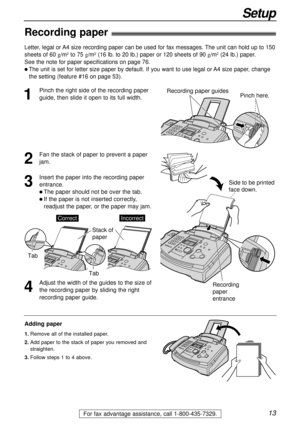 Page 1313
Setup
For fax advantage assistance, call 1-800-435-7329.
Recording paper!
1
Pinch the right side of the recording paper
guide, then slide it open to its full width.
2
Fan the stack of paper to prevent a paper
jam.
3
Insert the paper into the recording paper
entrance.
l The paper should not be over the tab.
l If the paper is not inserted correctly,
readjust the paper, or the paper may jam.
Stack of 
paper
CorrectIncorrect
Tab
Tab
Adding paper
1.Remove all of the installed paper.
2.Add paper to the...