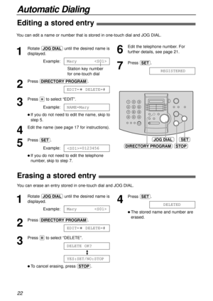 Page 2222
Automatic Dialing
JOG DIALSET
DIRECTORY PROGRAMSTOP
1
Rotate nuntil the desired name is
displayed.
Example:
Station key number 
for one-touch dial
2
Press DE.
3
Press *to select “EDIT”.
Example:
l If you do not need to edit the name, skip to
step 5.
4
Edit the name (see page 17 for instructions).
5
Press w.
Example:
l If you do not need to edit the telephone
number, skip to step 7.=0123456
NAME=Mary
EDIT=?DELETE=#
Mary
1
Rotate nuntil the desired name is
displayed.
Example:
2
Press DE.
3
Press #to...