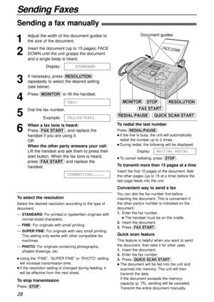 Page 2828
Sending Faxes
Sending a fax manually!
1
Adjust the width of the document guides to
the size of the document.
2
Insert the document (up to 15 pages) FACE
DOWN until the unit grasps the document
and a single beep is heard.
Display:
3
If necessary, press u
repeatedly to select the desired setting 
(see below).
4
Press qor lift the handset.
5
Dial the fax number.
Example:
6
When a fax tone is heard:
Press i, and replace the
handset if you are using it.
OR
When the other party answers your call:
Lift the...