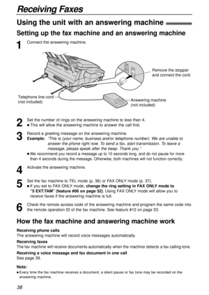Page 3838
Receiving Faxes
1
Connect the answering machine.
Using the unit with an answering machine!
Setting up the fax machine and an answering machine
Telephone line cord 
(not included)Answering machine
(not included)
Remove the stopper  
and connect the cord.
How the fax machine and answering machine work
Receiving phone calls
The answering machine will record voice messages automatically.
Receiving faxes
The fax machine will receive documents automatically when the machine detects a fax calling tone....