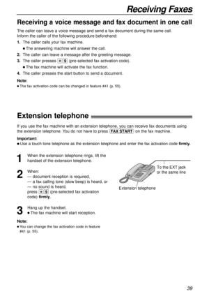 Page 3939
Receiving Faxes
Receiving a voice message and fax document in one call
The caller can leave a voice message and send a fax document during the \
same call. 
Inform the caller of the following procedure beforehand: 
1.The caller calls your fax machine.
l The answering machine will answer the call.
2. The caller can leave a message after the greeting message.
3. The caller presses  *9(pre-selected fax activation code).
l The fax machine will activate the fax function.
4. The caller presses the start...