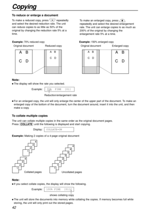 Page 4242
Copying
To reduce or enlarge a document
To make a reduced copy, press .repeatedly
and select the desired reduction rate. The unit
can reduce copies to as little as 50% of the
original by changing the reduction rate 5% at a
time.To make an enlarged copy, press ,
repeatedly and select the desired enlargement
rate. The unit can enlarge copies to as much as
200% of the original by changing the
enlargement rate 5% at a time.
Original documentEnlarged copyOriginal document Example: 70% reduced copyReduced...