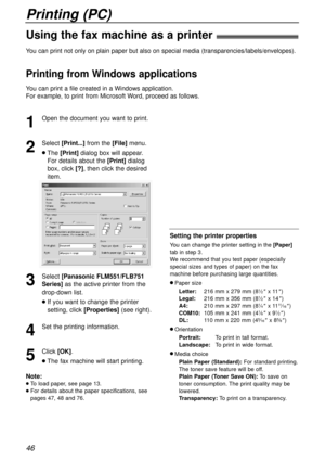 Page 46Printing (PC)
46
Using the fax machine as a printer!
1
Open the document you want to print.
2
Select [Print...]from the [File]menu.
lThe [Print]dialogbox will appear.
For details about the [Print]dialog
box, click[?], then click the desired
item.
3
Select [Panasonic FLM551/FLB751
Series]
as the active printer from the
drop-down list.
lIf you want to change the printer
setting, click[Properties](see right).
4
Set the printing information.
5
Click[OK].
lThe fax machine will start printing.
Note:
lTo load...
