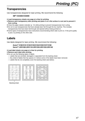 Page 47Printing (PC)
47
Transparencies
Use transparencies designed for laser printing. We recommend the following:
3M®CG3300/CG5000
lLoad transparency sheets one page at a time for printing.
lRemove each transparency after printing and place it on a flat surface to cool and to prevent it
from curling.
lClose the paper stacker extender (p. 12) while printing to prevent transparencies from curling.
lDo not re-use transparencies that have already been fed through the fax machine. This includes
transparencies that...