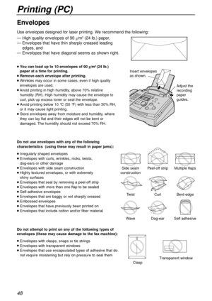 Page 48Printing (PC)
48
— High quality envelopes of 90 g/m2(24 lb.) paper,
— Envelopes that have thin sharply creased leading
edges, and
— Envelopes that have diagonal seems as shown right.
Envelopes
lYou can load up to 10 envelopes of 90 g/m2 (24 lb.)
paper 
at a time for printing.
lRemove each envelope after printing.
lWrinkles may occur in some cases, even if high quality
envelopes are used.
lAvoid printing in high humidity, above 70% relative
humidity (RH). High humidity may cause the envelope to
curl, pick...