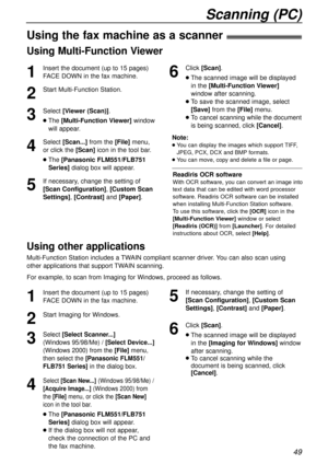 Page 49Using Multi-Function Viewer
Scanning (PC)
49
Using the fax machine as a scanner!
1
Insert the document (up to 15 pages)
FACE DOWN in the fax machine.
2
Start Multi-Function Station.
3
Select [Viewer (Scan)].
lThe [Multi-Function Viewer]window
will appear.
4
Select[Scan...]from the [File]menu,
or click the [Scan] iconin the tool bar.
lThe[Panasonic FLM551/FLB751
Series]dialog box will appear.
5
If necessary, change the setting of
[Scan Configuration], [Custom Scan
Settings],[Contrast]and [Paper].
Note:...