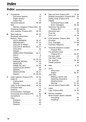 Page 78Index
78
Index!
AAccessories . . . . . . . . . . . . . . . . . . . .5
(Document stacker) . . . . . . . . . . .12
(Paper stacker) . . . . . . . . . . . . . .12
(Paper tray) . . . . . . . . . . . . . . . . .12
Advanced features . . . . . . . . . . .54–56
Alert 
(Memory reception) 
(Feature #44) .55
Answering machine . . . . . . . . . . . . . .38
Auto reduction (Feature #37) . . . .36, 55
BBasic features . . . . . . . . . . . . . . .52, 53
Broadcast transmission . . . . . . . . . . .31
Buttons / Keys
(AUTO...