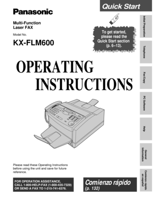 Page 1Quick Start
Initial Preparation
Telephone
Fax/Copy
PC Software
Help
General
Information
Comienzo rápido
en español
Multi-Function 
Laser FAX
Model No.
KX-FLM600
To get started,
please read the
Quick Start section 
(p. 6–13).
OPERATING
INSTRUCTIONS
Please read these Operating Instructions
before using the unit and save for future
reference.
FOR OPERATION ASSISTANCE,
CALL 1-800-HELP-FAX (1-800-435-7329)
OR SEND A FAX TO 1-215-741-6376.Comienzo rápido 
(p. 132) 