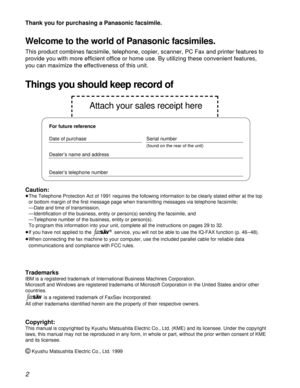 Page 22
Thank you for purchasing a Panasonic facsimile.
Welcome to the world of Panasonic facsimiles.
This product combines facsimile, telephone, copier, scanner, PC Fax and printer features to
provide you with more efficient office or home use. By utilizing these convenient features,
you can maximize the effectiveness of this unit.
For future reference
Date of purchase Serial number
(found on the rear of the unit)
Dealer’s name and address
Dealer’s telephone number
Things you should keep record of
Attach your...