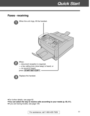 Page 11Quick Start
11For assistance, call 1-800-435-7329.
1
When the unit rings, lift the handset.
3
Replace the handset.
2
When:
— document reception is required,
— a fax calling tone (slow beep) is heard, or
— no sound is heard,
press (START/SET/COPY).
³For further details, see page 62.
³You can select the way to receive calls according to your needs (p. 60, 61).
³If you are having trouble, see page 109.
Faxes - receiving 