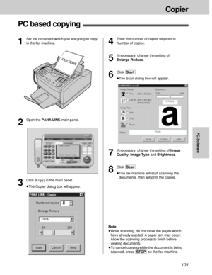 Page 101101
Copier
PC Software
PC based copying!
4
Enter the number of copies required in
Number of copies.
5
If necessary, change the setting of
Enlarge-Reduce.
6
Click [Start].
³The Scan dialog box will appear.
FACE DOWN
1
Set the document which you are going to copy
in the fax machine.
2
Open the PANA LINK main panel.
3
Click [Copy]in the main panel.
³The Copier dialog box will appear.
7
If necessary, change the setting of Image
Quality, Image Typeand Brightness.
8
Click [Scan].
³The fax machine will start...