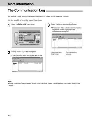 Page 102102
More Information
The Communication Log!
It is possible to view a list of faxes sent or received from the PC, and to view their contents.
It is also possible to forward or resend these faxes.
2
Click [Comtn.\Log]in the main panel.
³The Communication Log window will appear.Communication
Log Folder
1
Open the PANA LINK main panel.
3
Select the Communication Log Folder.
³The content of the selected Communication
Log Folder will be displayed in the
Communication Log List.
Communication
Log List
Note:
³As...