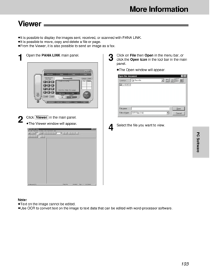 Page 103103
More Information
PC Software
Viewer!
³It is possible to display the images sent, received, or scanned with PANA LINK.
³It is possible to move, copy and delete a ﬁle or page.
³From the Viewer, it is also possible to send an image as a fax.
2
Click [Viewer]in the main panel.
³The Viewer window will appear.
Note:
³Text on the image cannot be edited.
³Use OCR to convert text on the image to text data that can be edited with word-processor software.
1
Open the PANA LINK main panel.
3
Click on File then...