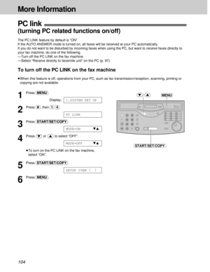 Page 104104
More Information
PC link!
(turning PC related functions on/off)
The PC LINK feature by default is “ON”.
If the AUTO ANSWER mode is turned on, all faxes will be received at your PC automatically.
If you do not want to be disturbed by incoming faxes when using the PC, but want to receive faxes directly to
your fax machine, do one of the following. 
—Turn off the PC LINK on the fax machine.
—Select “Receive directly to facsimile unit” on the PC (p. 97).
To turn off the PC LINK on the fax machine
³When...