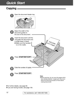 Page 12Quick Start
12For assistance, call 1-800-435-7329.
Copying!
Open the document feeder tray.
Adjust the width of the 
document guides to 
the size of the document.
1
2
3
Insert the document until the 
unit grabs the document and 
a single beep is heard.
l Make sure the handset
    is on the cradle.
FACE DOWN
(up to 15 pages)
Press (START/SET/COPY). Enter the number of copies.
5
6
Press (START/SET/COPY).
4
³For further details, see page 80.
³If you are having trouble, see page 109.
Note:
³While scanning, do...