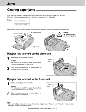 Page 114114
Jams
For assistance, call 1-800-435-7329.
Clearing paper jams!
If the unit does not eject any recording paper while printing, the recording paper has jammed. 
When the unit detects a paper jam, the following messages will be displayed.
Display:
Open the top cover by pulling the top cover handle forward and check where the paper has jammed.
OPEN TOP COVER
PAPER JAMMED
Top cover handle
Top cover
If paper has jammed on the drum unit
If paper has jammed in the fuser unit
1
Remove the jammed paper...