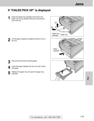 Page 115115
Jams
For assistance, call 1-800-435-7329.
Help
If “FAILED PICK UP” is displayed
2
Lift the paper cassette up slightly and pull it out of
the unit.
3
Remove the jammed recording paper.
4
Insert the paper cassette into the unit until it clicks
into place.
5
Replace the paper tray and open the paper tray
extender.
1
Close the paper tray extender and remove the
paper tray by (A) slightly lifting and (B) pulling it
out of the unit.
Paper
cassette
B
A
Paper tray Paper tray
extender 