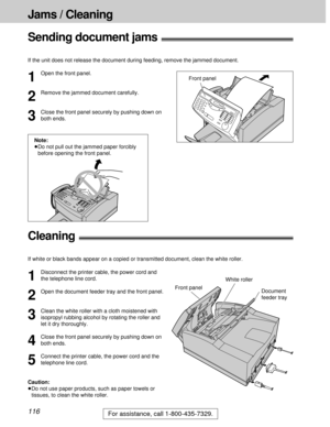 Page 116116
Jams / Cleaning
For assistance, call 1-800-435-7329.
Sending document jams!
If the unit does not release the document during feeding, remove the jammed document.
1
Open the front panel.
2
Remove the jammed document carefully.
3
Close the front panel securely by pushing down on
both ends.Front panel
Note:
³Do not pull out the jammed paper forcibly
before opening the front panel.
Cleaning!
If white or black bands appear on a copied or transmitted document, clean the white roller.
Front panelWhite...