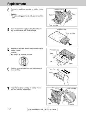Page 118118
Replacement
For assistance, call 1-800-435-7329.
3
Remove the used toner cartridge by holding the two
tabs.
Caution:
³To avoid getting your hands dirty, do not touch the
roller.
Toner cartridge
4
Open the protection bag by cutting the end of the
bag and remove the new toner cartridge.
5
Remove the tape and remove the protection cap by
holding the tab.
Caution:
³Do not put up the toner cartridge.
Protection bag
Toner cartridgeTabs
7
Install the new toner cartridge by holding the two
tabs and matching...