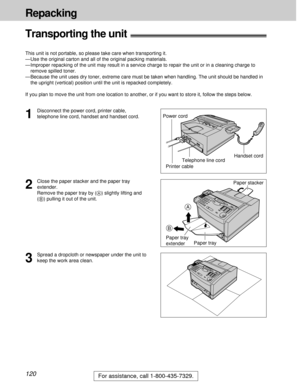 Page 120120
Repacking
For assistance, call 1-800-435-7329.
Transporting the unit!
This unit is not portable, so please take care when transporting it.
— Use the original carton and all of the original packing materials.
—Improper repacking of the unit may result in a service charge to repair the unit or in a cleaning charge to
remove spilled toner.
—Because the unit uses dry toner, extreme care must be taken when handling. The unit should be handled in
the upright (vertical) position until the unit is repacked...