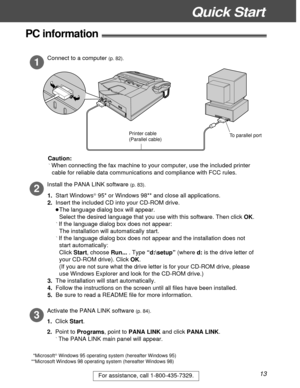 Page 13Quick Start
13For assistance, call 1-800-435-7329.
PC information!
Connect to a computer (p. 82).
1
Install the PANA LINK software (p. 83).
2
3
Activate the PANA LINK software (p. 84).
1.  Click Start.
2.  Point to Programs, point to PANA LINK and click PANA LINK.
ÁThe PANA LINK main panel will appear. Caution:
ÁWhen connecting the fax machine to your computer, use the included printer 
cable for reliable data communications and compliance with FCC rules.
1.  Start Windows
â 95* or Windows 98** and close...