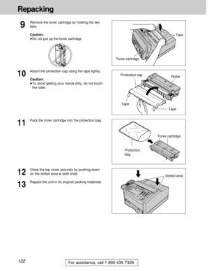 Page 122122
Repacking
For assistance, call 1-800-435-7329.
12
Close the top cover securely by pushing down
on the dotted area at both ends.
13
Repack the unit in its original packing materials.
9
Remove the toner cartridge by holding the two
tabs.
Caution:
³Do not put up the toner cartridge.
11
Pack the toner cartridge into the protection bag.
Toner cartridgeTabs
Toner cartridge
Protection
bag
10
Attach the protection cap using the tape tightly.
Caution:
³To avoid getting your hands dirty, do not touch
the...