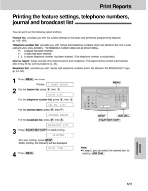 Page 123123
Print Reports
General
Information
Printing the feature settings, telephone numbers, 
journal and broadcast list!
You can print out the following report and lists.
Feature list:provides you with the current settings of the basic and advanced programming features
(p. 153 – 155).
Telephone number list:provides you with names and telephone numbers which are stored in the One-Touch
Dial and JOG DIAL directory. The telephone number codes are as shown below.
P:  A pause has been entered.
F:  A ﬂash has been...