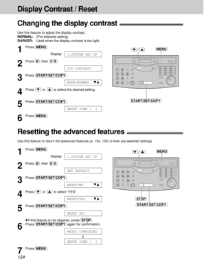 Page 124124
Display Contrast / Reset
Changing the display contrast!
Use this feature to adjust the display contrast.
NORMAL:(Pre-selected setting)
DARKER:Used when the display contrast is too light.
MENU
START/SET/COPY
/1
Press (MENU).
Display:
2
Press (#), then (3)(9).
3
Press (START/SET/COPY).
4
Press  or  to select the desired setting.
5
Press (START/SET/COPY).
6
Press (MENU).
SETUP ITEM [  ]
MODE=NORMALts
LCD CONTRAST
1.SYSTEM SET UP
Resetting the advanced features!
Use this feature to return the advanced...