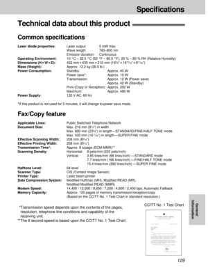 Page 129129
Speciﬁcations
General
Information
Technical data about this product!
Common speciﬁcations
Laser diode properties:Laser output: 5 mW max
Wave length: 760–800 nm
Emission duration: Continuous
Operating Environment:10 °C – 32.5 °C (50 °F – 90.5 °F), 20 % – 80 % RH (Relative Humidity)
Dimensions (HtWtD):422 mmk430 mmk212 mm (16
5⁄8qk1615⁄16qk811⁄32q)
Mass (Weight):Approx. 12.2 kg(26.9 lb.)
Power Consumption:Standby:  Approx. 40 W
Power save*: Approx. 10 W
Transmission: Approx. 12 W (Power save)
Approx....