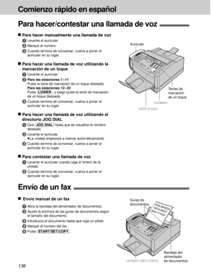Page 136136
Comienzo rápido en español
nPara hacer manualmente una llamada de voz
1
Levante el auricular.
2Marque el número.
3Cuando termine de conversar, vuelva a poner el
auricular en su lugar.
nPara hacer una llamada de voz utilizando la
marcación de un toque
1
Levante el auricular.
2Para las estaciones 1 – 11
Pulse la tecla de marcación de un toque deseada.
Para las estaciones 12 – 22
Pulse (LOWER), y luego pulse la tecla de marcación
de un toque deseada.
3Cuando termine de conversar, vuelva a poner el...