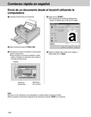 Page 144144
Comienzo rápido en español
Envío de un documento desde el facsímil utilizando la
computadora
5Ajuste la calidad, tipo y brillo de la imagen, y
luego haga clic en [Scan].
CARA IMPRESA 
HACIA ABAJO
1Coloque el documento en el facsímil.
2Abra el panel principal de PANA LINK.
3Introduzca el número de teléfono al que quiera
enviar el documento.
³Para introducir el número de teléfono, podrá
utilizar el teclado, la marcación de un toque o
la libreta de direcciones.
4Haga clic en [START].
³Se visualizará una...