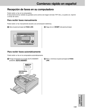 Page 145145
Comienzo rápido en español
Comienzo rápido
en español
Recepción de faxes en su computadora
Podrá recibir un fax en la computadora.
El documento de fax recibido se guardará como archivo de imagen (formato TIFF-G4), y lo podrá ver, imprimir
o enviar de nuevo.
Para recibir faxes manualmente
Podrá recibir un fax manualmente durante una conversación telefónica.
2Haga clic en [START]del panel principal.
1Ponga el facsímil en el modo AUTO ANSWER
pulsando (AUTO\ANSWER).
Para recibir faxes automáticamente...