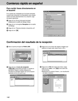 Page 146146
Comienzo rápido en español
4Haga clic en File de la barra de menú, luego
haga clic en View, o en [View]de la barra de
herramientas.
³Aparecerá la ventana Viewer, y se visualizarán
los datos recibidos.
Conﬁrmación del resultado de la recepción
Para recibir faxes directamente en
el facsímil
Si no quiere ser molestado por los faxes entrantes
cuando esté utilizando la computadora, pero desea
recibir los faxes directamente en su facsímil, siga
los pasos siguientes.
1Haga clic en [Setup]del panel...