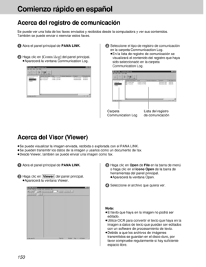 Page 150150
Comienzo rápido en español
Acerca del registro de comunicación
Se puede ver una lista de los faxes enviados y recibidos desde la computadora y ver sus contenidos.
También se puede enviar o reenviar estos faxes.
2Haga clic en [Comtn.\Log]del panel principal.
³Aparecerá la ventana Communication Log.
Carpeta
Communication Log
1Abra el panel principal de PANA LINK.3Seleccione el tipo de registro de comunicación
en la carpeta Communicaction Log.
³En la lista de registro de comunicación se
visualizará el...