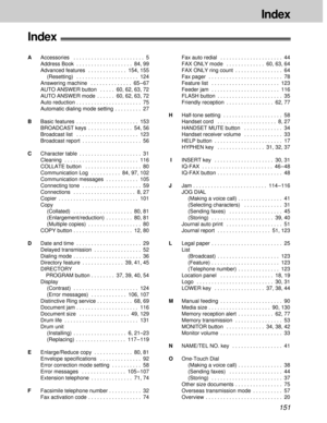 Page 151151
Index
Index!
AAccessories  . . . . . . . . . . . . . . . . . . . . . . . . 5
Address Book  . . . . . . . . . . . . . . . . . . . 84, 99
Advanced features  . . . . . . . . . . . . . 154, 155
(Resetting)  . . . . . . . . . . . . . . . . . . . . . 124
Answering machine  . . . . . . . . . . . . . . 65 – 67
AUTO ANSWER button  . . . . . 60, 62, 63, 72
AUTO ANSWER mode  . . . . . . 60, 62, 63, 72
Auto reduction . . . . . . . . . . . . . . . . . . . . . . 75
Automatic dialing mode setting  . . . . . . . . ....