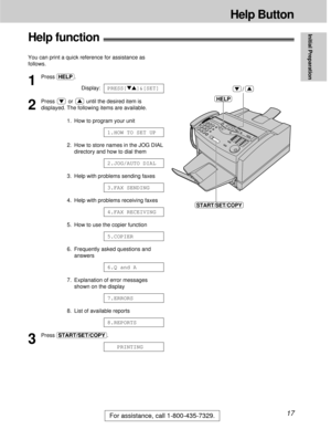 Page 17For assistance, call 1-800-435-7329.17
Help Button
Initial Preparation
Help function!
You can print a quick reference for assistance as
follows.
1
Press (HELP).
Display:
2
Press  or  until the desired item is
displayed. The following items are available.
1. How to program your unit
2. How to store names in the JOG DIAL
directory and how to dial them
3. Help with problems sending faxes
4. Help with problems receiving faxes
5. How to use the copier function
6. Frequently asked questions and
answers
7....