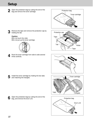 Page 2222
Setup
6
Open the protection bag by cutting the end of the
bag, and remove the drum unit.
5
Install the toner cartridge by holding the two tabs
and matching the triangles.
Protection bagToner cartridge
Drum unit
3
Remove the tape and remove the protection cap by
holding the tab.
Caution:
³Do not touch the roller.
³Do not put up the toner cartridge.Protection cap
4
Rock the toner cartridge from side to side several
times carefully.
Triangles Tape
Tape Tab
Tabs
2
Open the protection bag by cutting the...