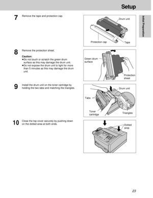 Page 2323
Setup
Initial Preparation
7
Remove the tape and protection cap.
Protection capDrum unit
Green drum
surface
8
Remove the protection sheet.
Caution:
³Do not touch or scratch the green drum
surface as this may damage the drum unit.
³Do not expose the drum unit to light for more
than 5 minutes as this may damage the drum
unit.
Protection
sheetTape
9
Install the drum unit on the toner cartridge by
holding the two tabs and matching the triangles.
Drum unit
Toner
cartridge
Dotted
area Triangles
Tabs
10
Close...