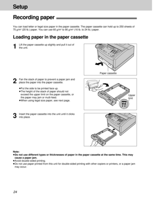 Page 2424
Setup
1
Lift the paper cassette up slightly and pull it out of
the unit.
2
Fan the stack of paper to prevent a paper jam and
place the paper into the paper cassette.
³Put the side to be printed face up.
³The height of the stack of paper should not
exceed the upper limit on the paper cassette, or
the paper may jam or multi-feed.
³When using legal size paper, see next page.
Recording paper!
You can load letter or legal size paper in the paper cassette. The paper cassette can hold up to 250 sheets of
75...