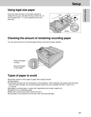 Page 2525
Setup
Initial Preparation
Using legal size paper
A
B
Button Press and hold the button on the paper cassette to
release the tray (A), and slide the tray so that “LGL” on
the tray aligns with “” on the cassette and lock into
place (B).Tray
Checking the amount of remaining recording paper
You can see the amount of remaining paper without removing the paper cassette.
Types of paper to avoid
³Extremely smooth or shiny paper or paper that is highly textured
³Coated papers
³Letterhead imprinted with low...