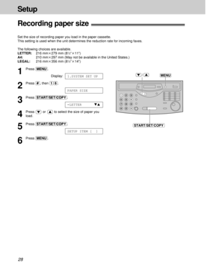 Page 2828
Setup
1
Press (MENU).
Display:
2
Press (#), then (1)(6).
3
Press (START/SET/COPY).
4
Press  or  to select the size of paper you
load.
5
Press (START/SET/COPY).
6
Press (MENU).
SETUP ITEM [  ]
=LETTERts
PAPER SIZE
1.SYSTEM SET UP
Recording paper size!
Set the size of recording paper you load in the paper cassette.
This setting is used when the unit determines the reduction rate for incoming faxes.
The following choices are available.
LETTER:216 mmk279 mm (8
1⁄2qk11q)
A4:210 mmk297 mm (May not be...