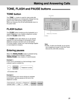 Page 3535
Making and Answering Calls
Telephone
(TONE)
(FLASH)
(REDIAL/PAUSE)
Note:
³TONE, FLASH and PAUSE can be stored
into a telephone number in the One-Touch
Dial and the JOG DIAL directory.
9 PAUSE
Line access codeTelephone number
Example 2: 
If a transmission error occurs during an overseas
transmission, add two pauses at the end of the
telephone number.
International
access codeCountry
codePAUSEPAUSE Telephone
number
TONE, FLASH and PAUSE buttons!
TONE button
The (TONE)(¢) button is used for rotary pulse...