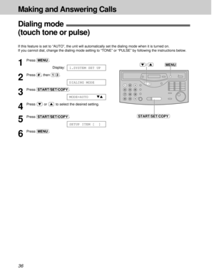 Page 3636
Making and Answering Calls
MENU
START/SET/COPY
/1
Press (MENU).
Display:
2
Press (#), then (1)(3).
3
Press (START/SET/COPY).
4
Press  or  to select the desired setting.
5
Press (START/SET/COPY).
6
Press (MENU).
SETUP ITEM [  ]
MODE=AUTOts
DIALING MODE
1.SYSTEM SET UP
Dialing mode!
(touch tone or pulse)
If this feature is set to “AUTO”, the unit will automatically set the dialing mode when it is turned on.
If you cannot dial, change the dialing mode setting to “TONE” or “PULSE” by following the...